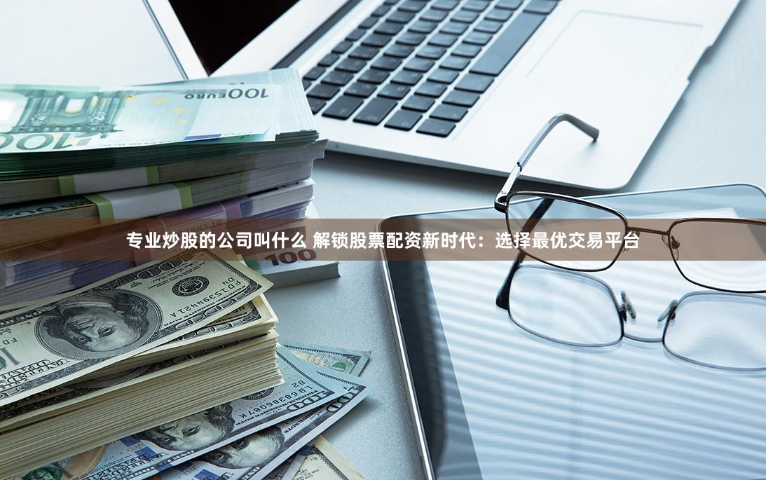 专业炒股的公司叫什么 解锁股票配资新时代：选择最优交易平台